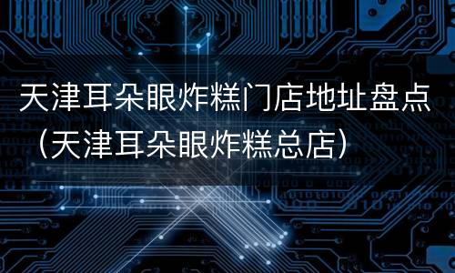 天津耳朵眼炸糕门店地址盘点（天津耳朵眼炸糕总店）