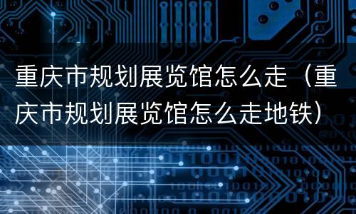 重庆市规划展览馆怎么走（重庆市规划展览馆怎么走地铁）