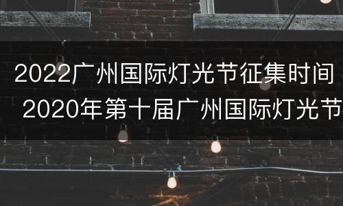 2022广州国际灯光节征集时间 2020年第十届广州国际灯光节什么时候举办