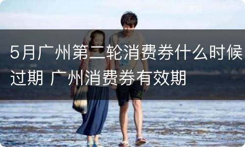 5月广州第二轮消费券什么时候过期 广州消费券有效期