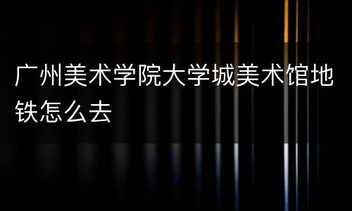 广州美术学院大学城美术馆地铁怎么去