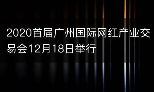 2020首届广州国际网红产业交易会12月18日举行