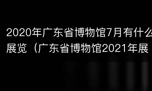 2020年广东省博物馆7月有什么展览（广东省博物馆2021年展览）
