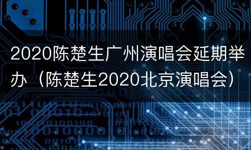2020陈楚生广州演唱会延期举办（陈楚生2020北京演唱会）