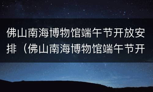 佛山南海博物馆端午节开放安排（佛山南海博物馆端午节开放安排活动）