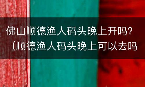 佛山顺德渔人码头晚上开吗？（顺德渔人码头晚上可以去吗）