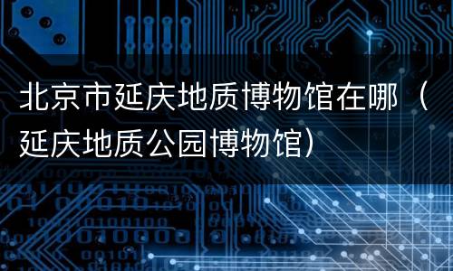 北京市延庆地质博物馆在哪（延庆地质公园博物馆）