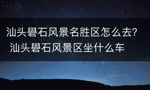 汕头礐石风景名胜区怎么去？ 汕头礐石风景区坐什么车