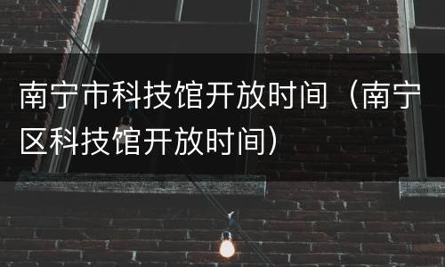 南宁市科技馆开放时间（南宁区科技馆开放时间）