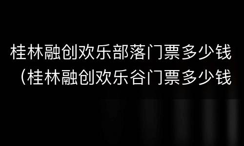 桂林融创欢乐部落门票多少钱（桂林融创欢乐谷门票多少钱）