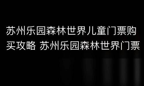 苏州乐园森林世界儿童门票购买攻略 苏州乐园森林世界门票多少钱一张