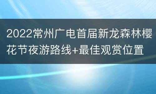 2022常州广电首届新龙森林樱花节夜游路线+最佳观赏位置