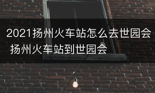 2021扬州火车站怎么去世园会 扬州火车站到世园会