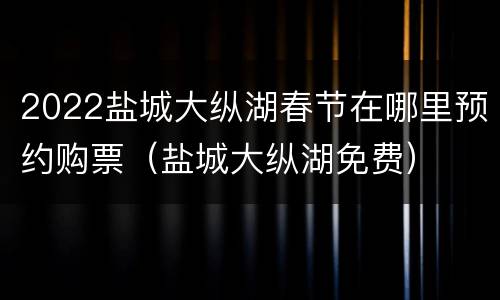 2022盐城大纵湖春节在哪里预约购票（盐城大纵湖免费）