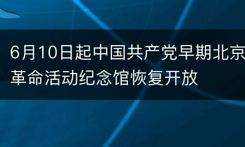 6月10日起中国共产党早期北京革命活动纪念馆恢复开放
