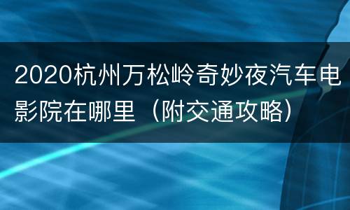 2020杭州万松岭奇妙夜汽车电影院在哪里（附交通攻略）