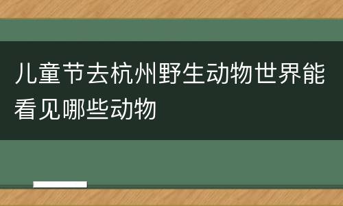 儿童节去杭州野生动物世界能看见哪些动物