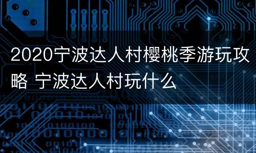 2020宁波达人村樱桃季游玩攻略 宁波达人村玩什么