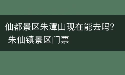 仙都景区朱潭山现在能去吗？ 朱仙镇景区门票