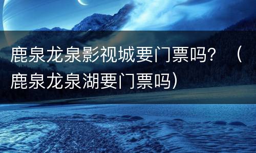 鹿泉龙泉影视城要门票吗？（鹿泉龙泉湖要门票吗）