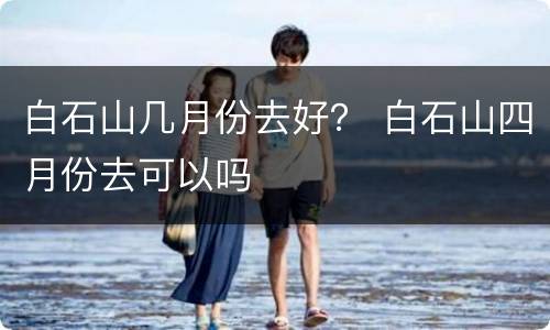 白石山几月份去好？ 白石山四月份去可以吗