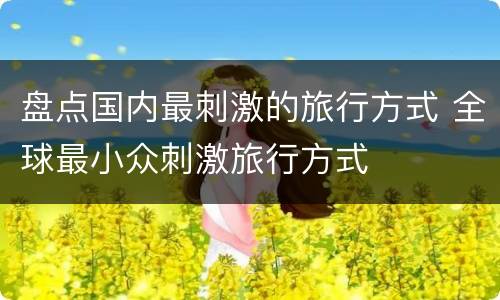 盘点国内最刺激的旅行方式 全球最小众刺激旅行方式