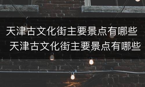 天津古文化街主要景点有哪些 天津古文化街主要景点有哪些名字