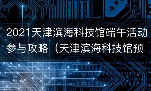 2021天津滨海科技馆端午活动参与攻略（天津滨海科技馆预约门票）