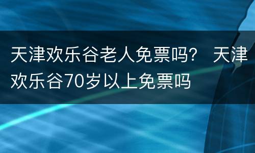 天津欢乐谷老人免票吗？ 天津欢乐谷70岁以上免票吗