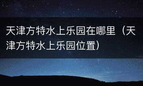 天津方特水上乐园在哪里（天津方特水上乐园位置）