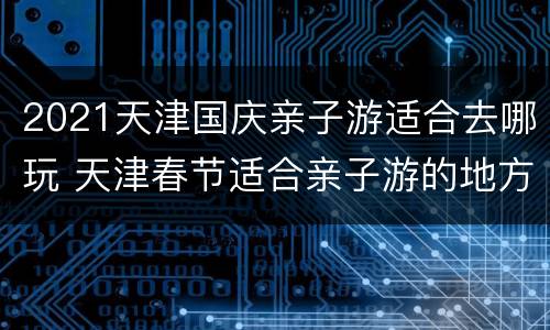 2021天津国庆亲子游适合去哪玩 天津春节适合亲子游的地方