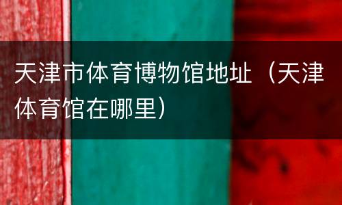 天津市体育博物馆地址（天津体育馆在哪里）