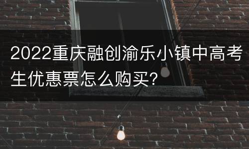 2022重庆融创渝乐小镇中高考生优惠票怎么购买？
