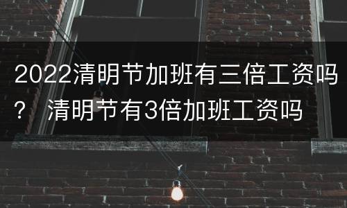 2022清明节加班有三倍工资吗？ 清明节有3倍加班工资吗