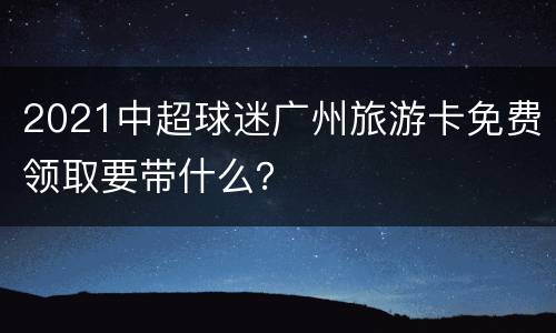 2021中超球迷广州旅游卡免费领取要带什么？