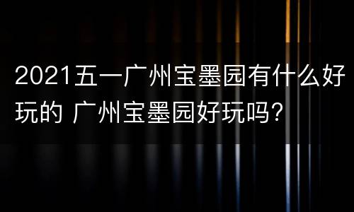2021五一广州宝墨园有什么好玩的 广州宝墨园好玩吗?