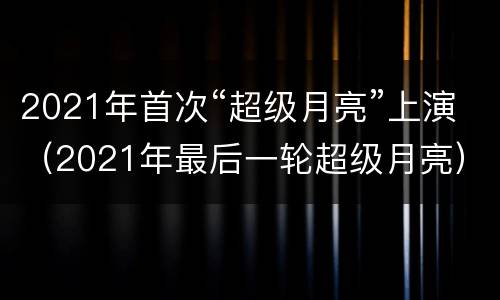 2021年首次“超级月亮”上演（2021年最后一轮超级月亮）