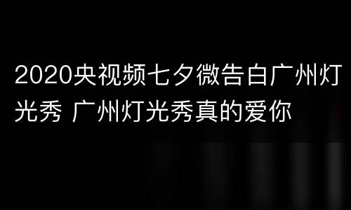 2020央视频七夕微告白广州灯光秀 广州灯光秀真的爱你