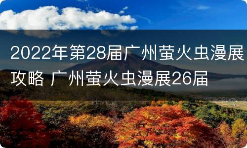 2022年第28届广州萤火虫漫展攻略 广州萤火虫漫展26届