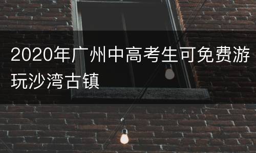 2020年广州中高考生可免费游玩沙湾古镇