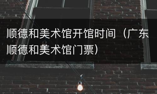 顺德和美术馆开馆时间（广东顺德和美术馆门票）