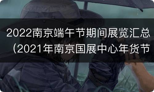 2022南京端午节期间展览汇总（2021年南京国展中心年货节）