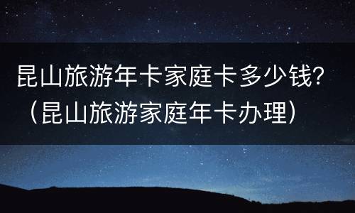 昆山旅游年卡家庭卡多少钱？（昆山旅游家庭年卡办理）