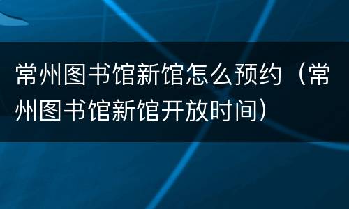 常州图书馆新馆怎么预约（常州图书馆新馆开放时间）