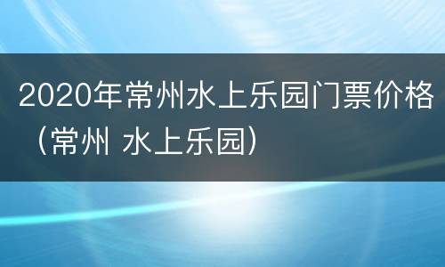 2020年常州水上乐园门票价格（常州 水上乐园）