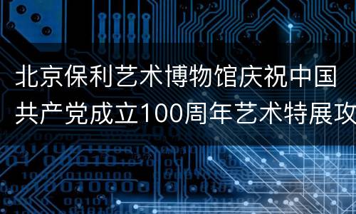 北京保利艺术博物馆庆祝中国共产党成立100周年艺术特展攻略