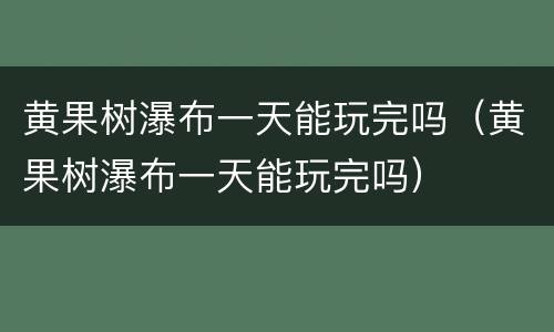 黄果树瀑布一天能玩完吗（黄果树瀑布一天能玩完吗）