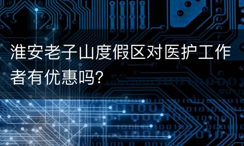 淮安老子山度假区对医护工作者有优惠吗？