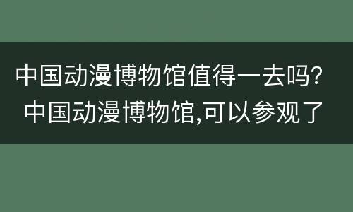 中国动漫博物馆值得一去吗？ 中国动漫博物馆,可以参观了吗
