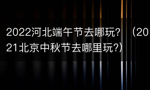 2022河北端午节去哪玩？（2021北京中秋节去哪里玩?）